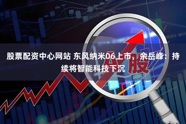 股票配资中心网站 东风纳米06上市，余岳峰：持续将智能科技下沉