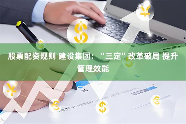 股票配资规则 建设集团：“三定”改革破局 提升管理效能