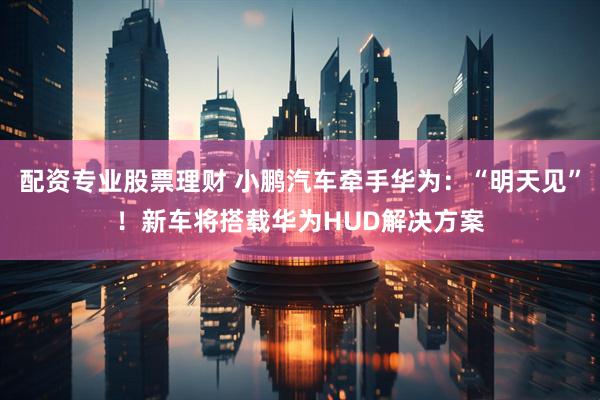 配资专业股票理财 小鹏汽车牵手华为：“明天见”！新车将搭载华为HUD解决方案