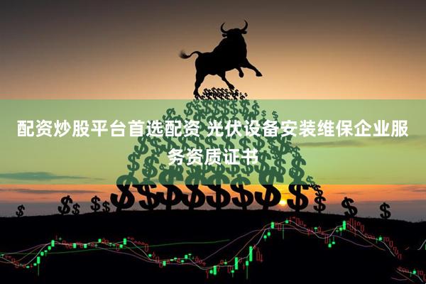 配资炒股平台首选配资 光伏设备安装维保企业服务资质证书
