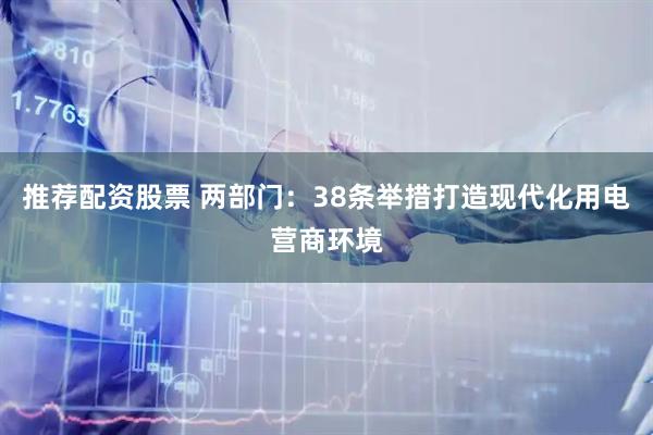 推荐配资股票 两部门：38条举措打造现代化用电营商环境