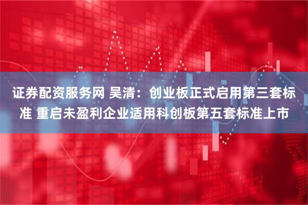 证券配资服务网 吴清：创业板正式启用第三套标准 重启未盈利企业适用科创板第五套标准上市