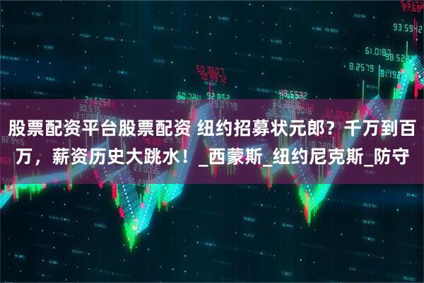 股票配资平台股票配资 纽约招募状元郎？千万到百万，薪资历史大跳水！_西蒙斯_纽约尼克斯_防守
