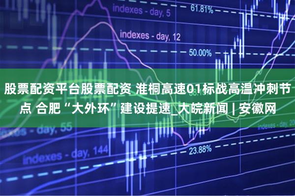 股票配资平台股票配资 淮桐高速01标战高温冲刺节点 合肥“大外环”建设提速_大皖新闻 | 安徽网