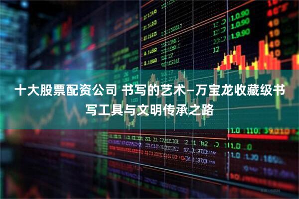 十大股票配资公司 书写的艺术—万宝龙收藏级书写工具与文明传承之路