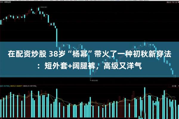 在配资炒股 38岁“杨幂”带火了一种初秋新穿法：短外套+阔腿裤，高级又洋气